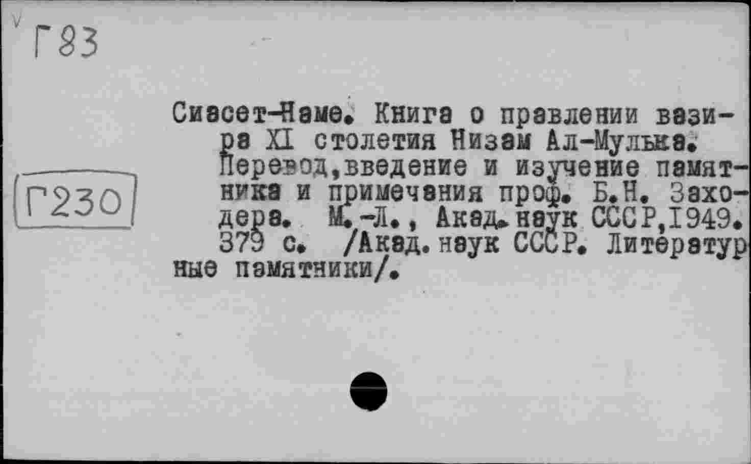 ﻿Г23О
Сивсет-Наме. Книга о правлении вази-pa XI столетия Низам Ал-Мулъкв.-Перевод,введение и изучение памятника и примечания проф. Б.Н. Заходера. М. —Л., Акад, наук СССР, 1949. 379 с. /Акад, наук СССР. Литератур ные памятники/.